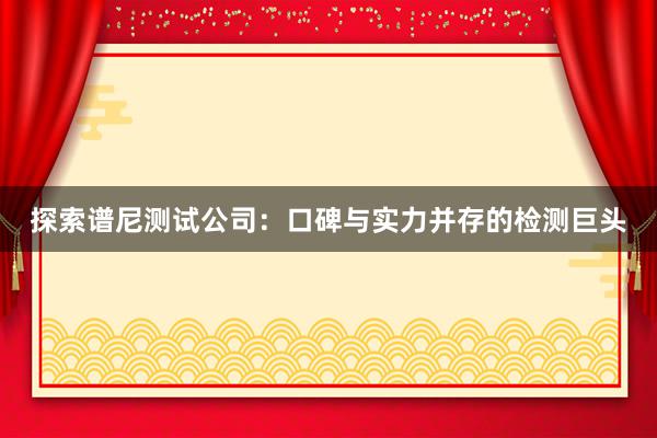 探索谱尼测试公司：口碑与实力并存的检测巨头